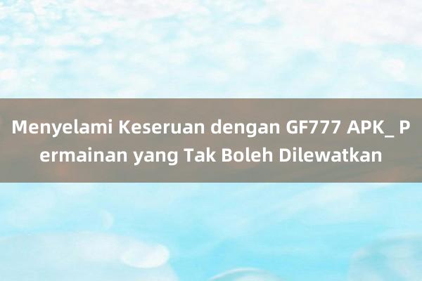 Menyelami Keseruan dengan GF777 APK_ Permainan yang Tak Boleh Dilewatkan