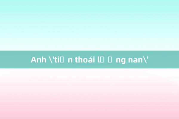 Anh 'tiến thoái lưỡng nan'