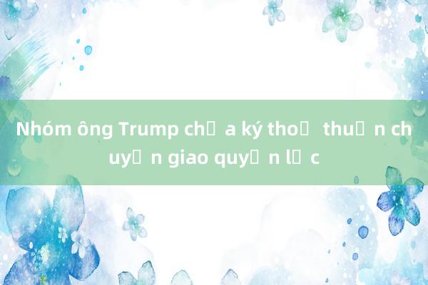 Nhóm ông Trump chưa ký thoả thuận chuyển giao quyền lực