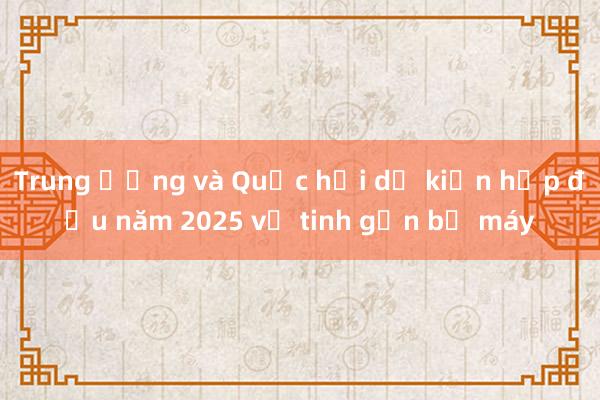 Trung ương và Quốc hội dự kiến họp đầu năm 2025 về tinh gọn bộ máy