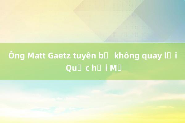 Ông Matt Gaetz tuyên bố không quay lại Quốc hội Mỹ