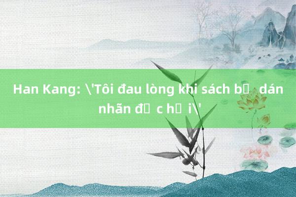 Han Kang: 'Tôi đau lòng khi sách bị dán nhãn độc hại'