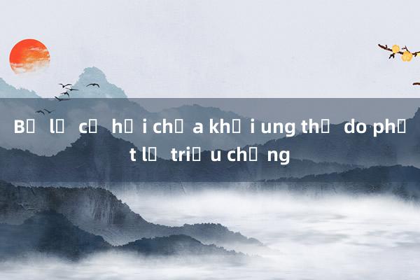 Bỏ lỡ cơ hội chữa khỏi ung thư do phớt lờ triệu chứng