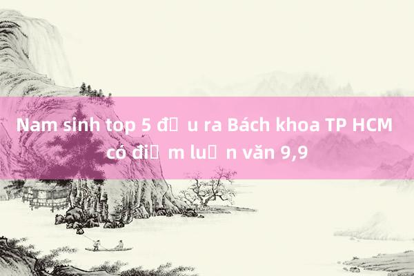 Nam sinh top 5 đầu ra Bách khoa TP HCM có điểm luận văn 9，9