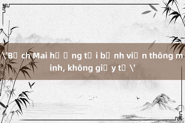 'Bạch Mai hướng tới bệnh viện thông minh， không giấy tờ'