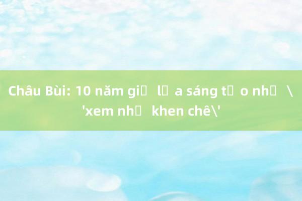 Châu Bùi: 10 năm giữ lửa sáng tạo nhờ 'xem nhẹ khen chê'