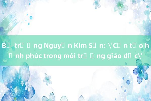 Bộ trưởng Nguyễn Kim Sơn: 'Cần tạo hạnh phúc trong môi trường giáo dục'