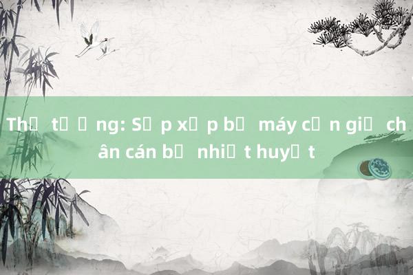 Thủ tướng: Sắp xếp bộ máy cần giữ chân cán bộ nhiệt huyết