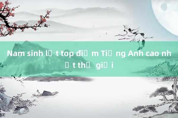 Nam sinh lọt top điểm Tiếng Anh cao nhất thế giới