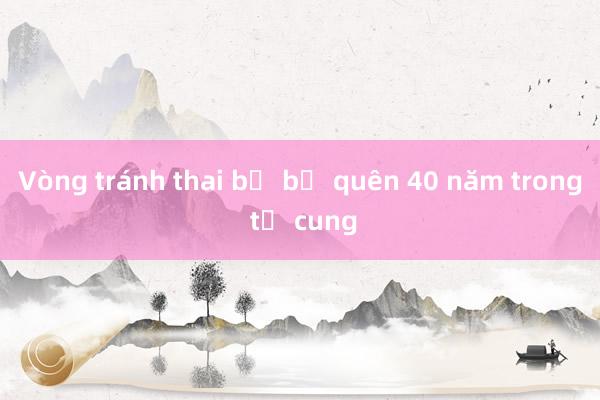 Vòng tránh thai bị bỏ quên 40 năm trong tử cung