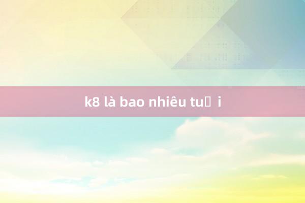 k8 là bao nhiêu tuổi