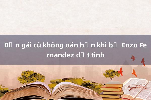 Bạn gái cũ không oán hận khi bị Enzo Fernandez dứt tình