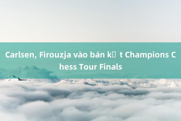 Carlsen， Firouzja vào bán kết Champions Chess Tour Finals