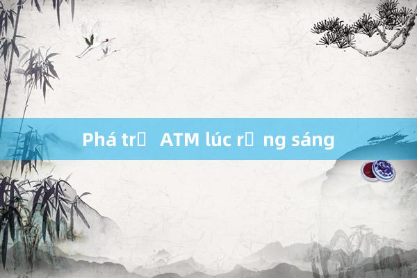 Phá trụ ATM lúc rạng sáng