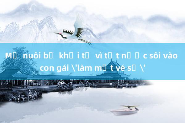 Mẹ nuôi bị khởi tố vì tạt nước sôi vào con gái 'làm mất vé số'