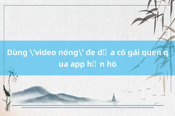 Dùng 'video nóng' đe dọa cô gái quen qua app hẹn hò