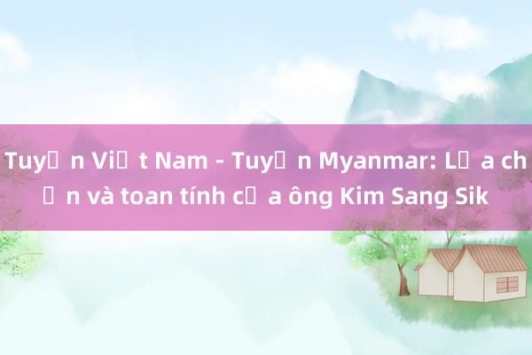 Tuyển Việt Nam - Tuyển Myanmar: Lựa chọn và toan tính của ông Kim Sang Sik