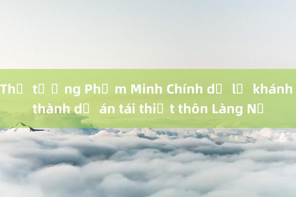 Thủ tướng Phạm Minh Chính dự lễ khánh thành dự án tái thiết thôn Làng Nủ