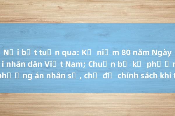 Nổi bật tuần qua: Kỷ niệm 80 năm Ngày thành lập Quân đội nhân dân Việt Nam; Chuẩn bị kỹ phương án nhân sự， chế độ chính sách khi tinh gọn bộ máy