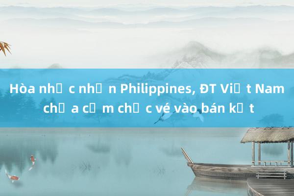 Hòa nhọc nhằn Philippines， ĐT Việt Nam chưa cầm chắc vé vào bán kết 