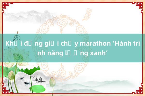 Khởi động giải chạy marathon ‘Hành trình năng lượng xanh’