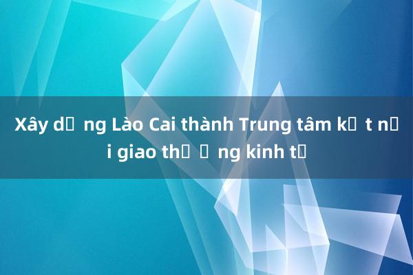 Xây dựng Lào Cai thành Trung tâm kết nối giao thương kinh tế