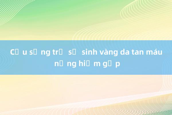 Cứu sống trẻ sơ sinh vàng da tan máu nặng hiếm gặp