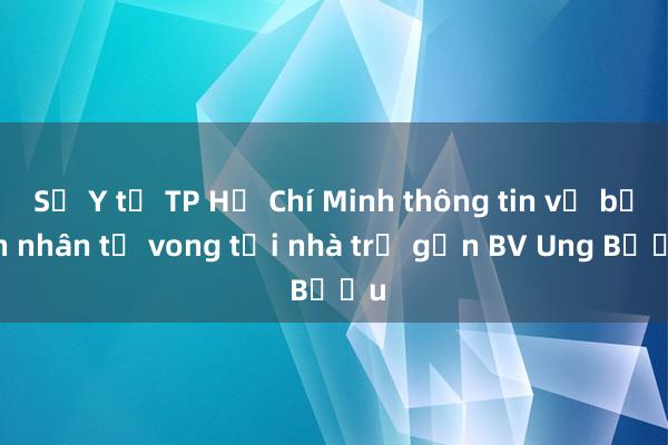 Sở Y tế TP Hồ Chí Minh thông tin vụ bệnh nhân tử vong tại nhà trọ gần BV Ung Bướu