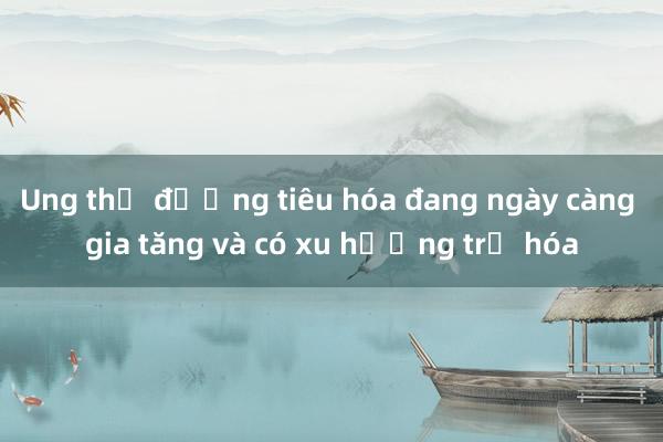 Ung thư đường tiêu hóa đang ngày càng gia tăng và có xu hướng trẻ hóa