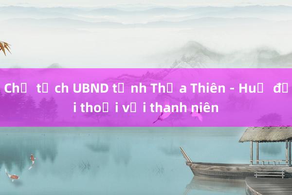 Chủ tịch UBND tỉnh Thừa Thiên - Huế đối thoại với thanh niên