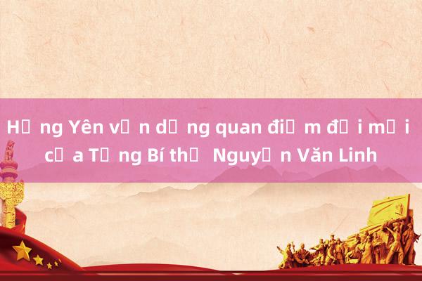 Hưng Yên vận dụng quan điểm đổi mới của Tổng Bí thư Nguyễn Văn Linh