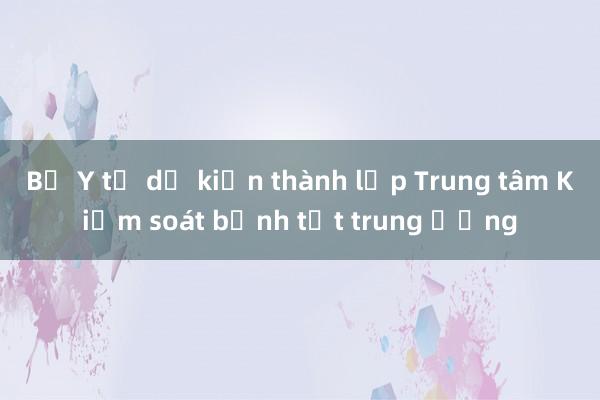 Bộ Y tế dự kiến thành lập Trung tâm Kiểm soát bệnh tật trung ương