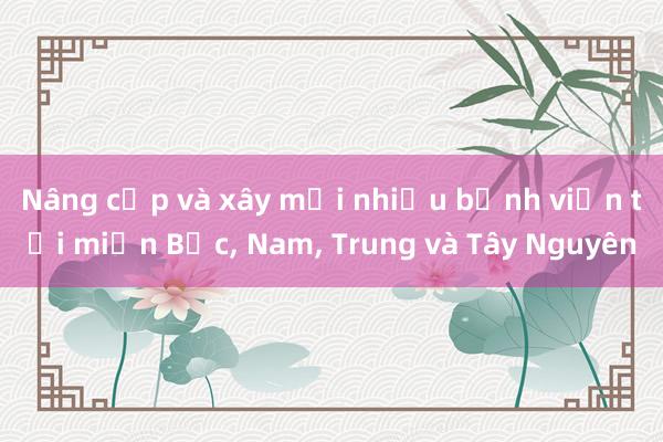 Nâng cấp và xây mới nhiều bệnh viện tại miền Bắc， Nam， Trung và Tây Nguyên