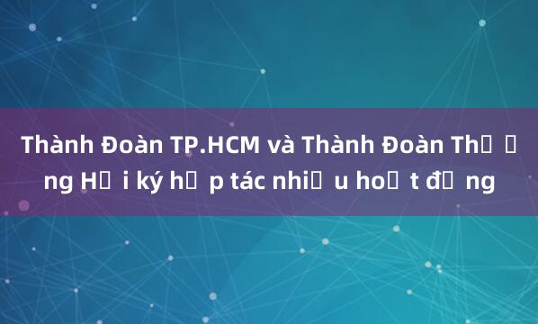 Thành Đoàn TP.HCM và Thành Đoàn Thượng Hải ký hợp tác nhiều hoạt động