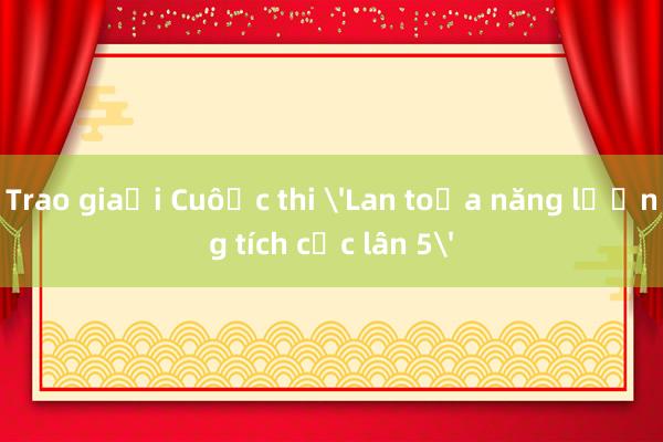 Trao giải Cuộc thi 'Lan tỏa năng lượng tích cực lần 5'