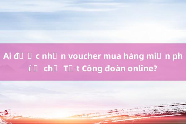Ai được nhận voucher mua hàng miễn phí ở chợ Tết Công đoàn online?