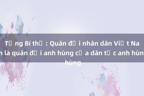 Tổng Bí thư: Quân đội nhân dân Việt Nam là quân đội anh hùng của dân tộc anh hùng