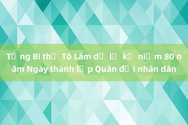 Tổng Bí thư Tô Lâm dự lễ kỷ niệm 80 năm Ngày thành lập Quân đội nhân dân