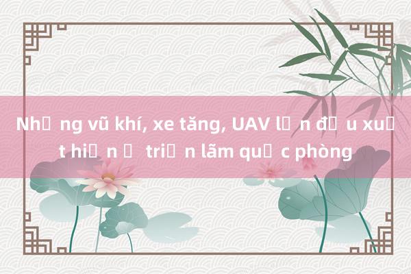 Những vũ khí， xe tăng， UAV lần đầu xuất hiện ở triển lãm quốc phòng