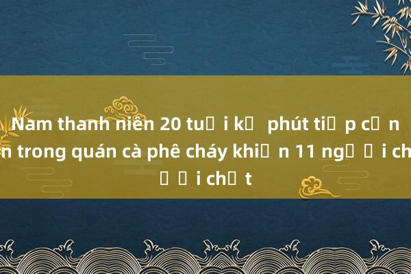 Nam thanh niên 20 tuổi kể phút tiếp cận bên trong quán cà phê cháy khiến 11 người chết