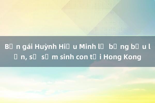 Bạn gái Huỳnh Hiểu Minh lộ bụng bầu lớn， sẽ sớm sinh con tại Hong Kong