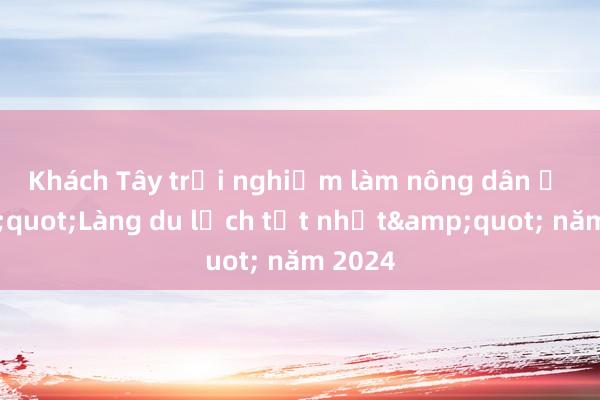 Khách Tây trải nghiệm làm nông dân ở &quot;Làng du lịch tốt nhất&quot; năm 2024