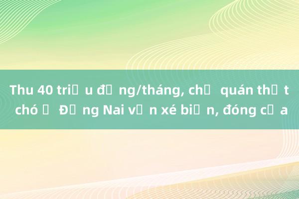 Thu 40 triệu đồng/tháng， chủ quán thịt chó ở Đồng Nai vẫn xé biển， đóng cửa