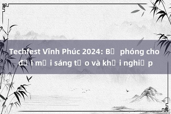 Techfest Vĩnh Phúc 2024: Bệ phóng cho đổi mới sáng tạo và khởi nghiệp