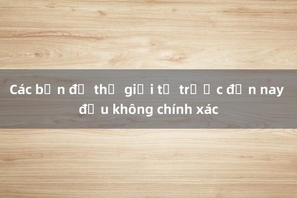 Các bản đồ thế giới từ trước đến nay đều không chính xác