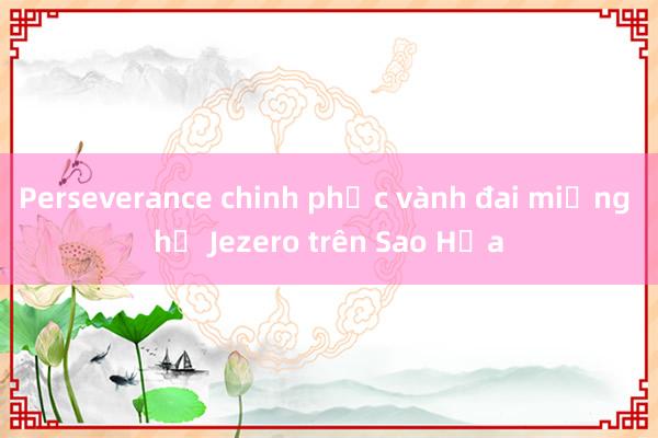 Perseverance chinh phục vành đai miệng hố Jezero trên Sao Hỏa