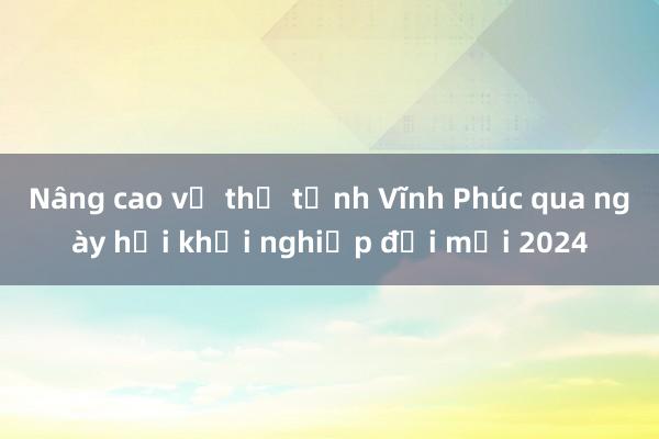 Nâng cao vị thế tỉnh Vĩnh Phúc qua ngày hội khởi nghiệp đổi mới 2024