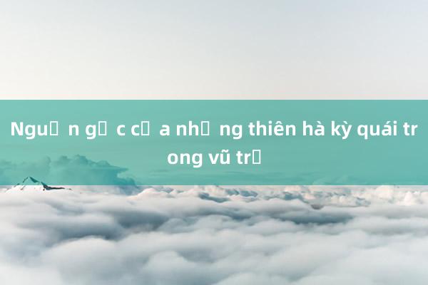 Nguồn gốc của những thiên hà kỳ quái trong vũ trụ