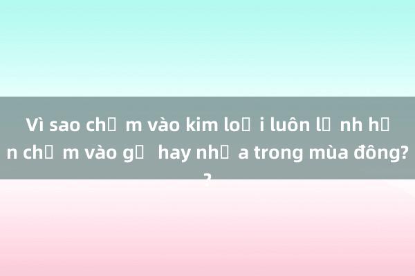 Vì sao chạm vào kim loại luôn lạnh hơn chạm vào gỗ hay nhựa trong mùa đông?