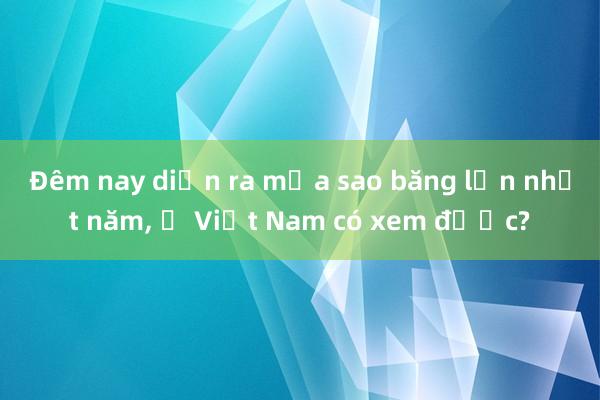 Đêm nay diễn ra mưa sao băng lớn nhất năm， ở Việt Nam có xem được?